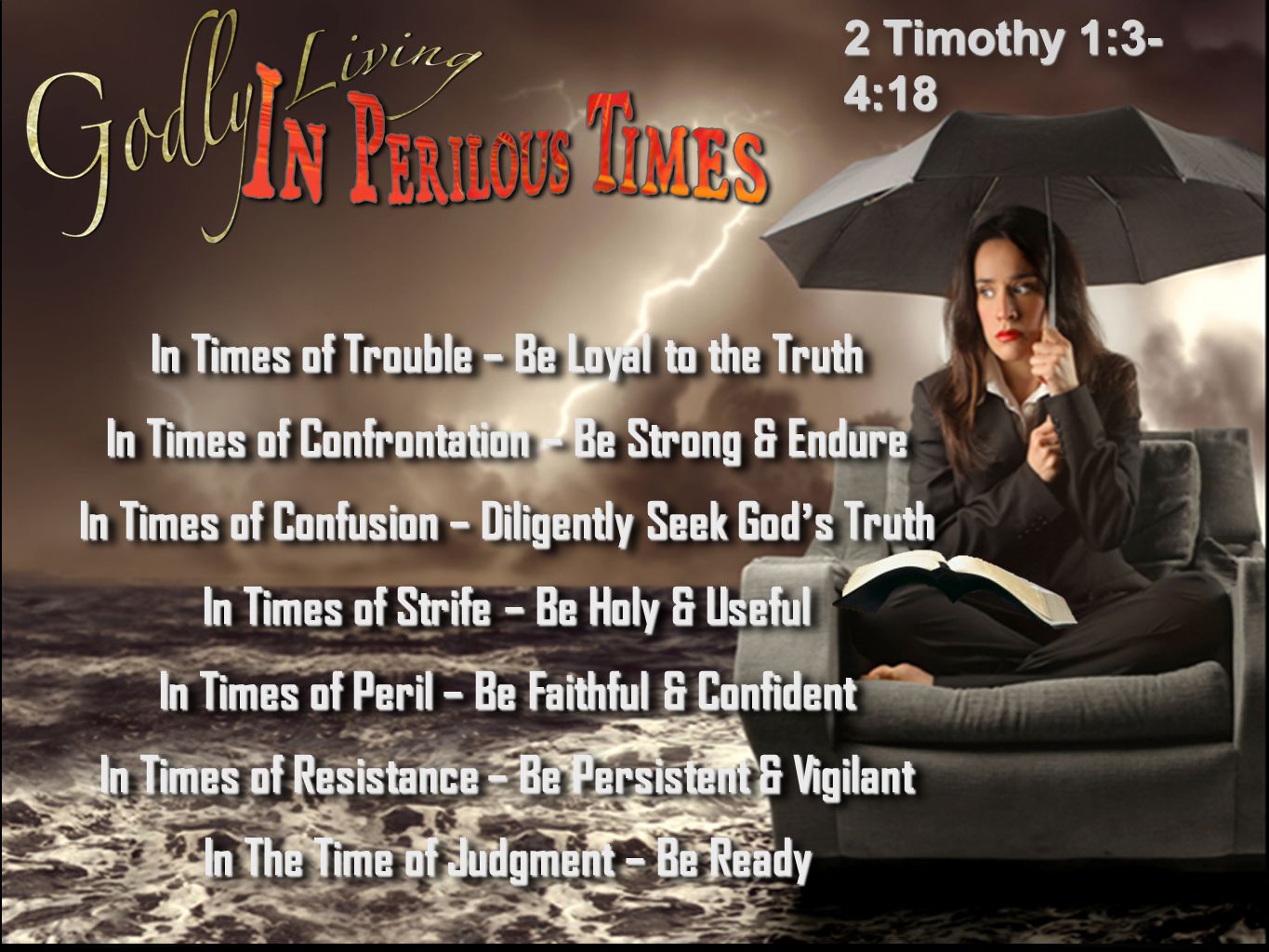 2 Timothy 1:3- 4:18 In Times of Trouble – Be Loyal to the Truth In Times of Confrontation – Be Strong & Endure In Times of Confusion – Diligently Seek God’s Truth In Times of Strife – Be Holy & Useful In Times of Peril – Be Faithful & Confident In Times of Resistance – Be Persistent & Vigilant In The Time of Judgment – Be Ready In Times of Trouble – Be Loyal to the Truth In Times of Confrontation – Be Strong & Endure In Times of Confusion – Diligently Seek God’s Truth In Times of Strife – Be Holy & Useful In Times of Peril – Be Faithful & Confident In Times of Resistance – Be Persistent & Vigilant In The Time of Judgment – Be Ready