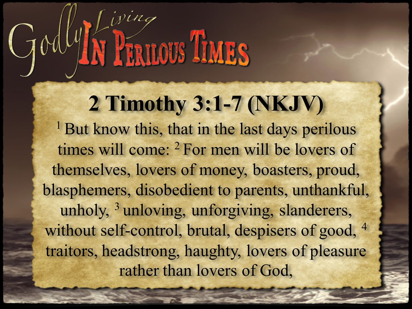 2 Timothy 3:1-7 (NKJV) 1 But know this, that in the last days perilous times will come: 2 For men will be lovers of themselves, lovers of money, boasters, proud, blasphemers, disobedient to parents, unthankful, unholy, 3 unloving, unforgiving, slanderers, without self-control, brutal, despisers of good, 4 traitors, headstrong, haughty, lovers of pleasure rather than lovers of God, 2 Timothy 3:1-7 (NKJV) 1 But know this, that in the last days perilous times will come: 2 For men will be lovers of themselves, lovers of money, boasters, proud, blasphemers, disobedient to parents, unthankful, unholy, 3 unloving, unforgiving, slanderers, without self-control, brutal, despisers of good, 4 traitors, headstrong, haughty, lovers of pleasure rather than lovers of God,
