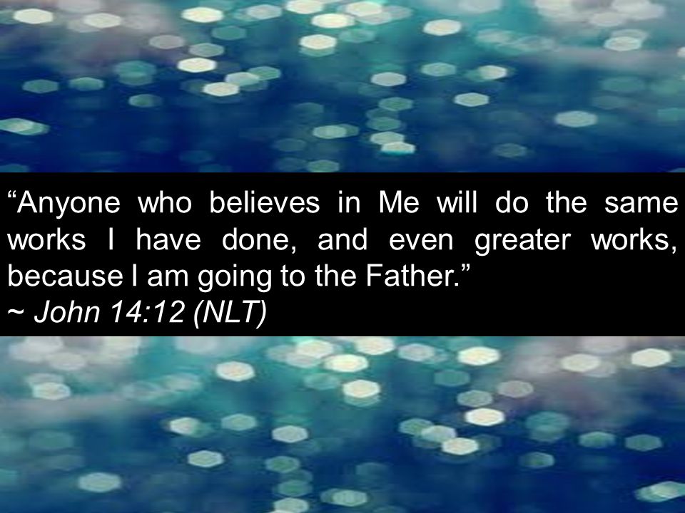 Anyone who believes in Me will do the same works I have done, and even greater works, because I am going to the Father. ~ John 14:12 (NLT)