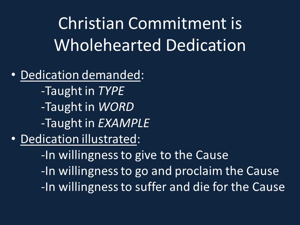 Christian Commitment is Wholehearted Dedication Dedication demanded: -Taught in TYPE -Taught in WORD -Taught in EXAMPLE Dedication illustrated: -In willingness to give to the Cause -In willingness to go and proclaim the Cause -In willingness to suffer and die for the Cause