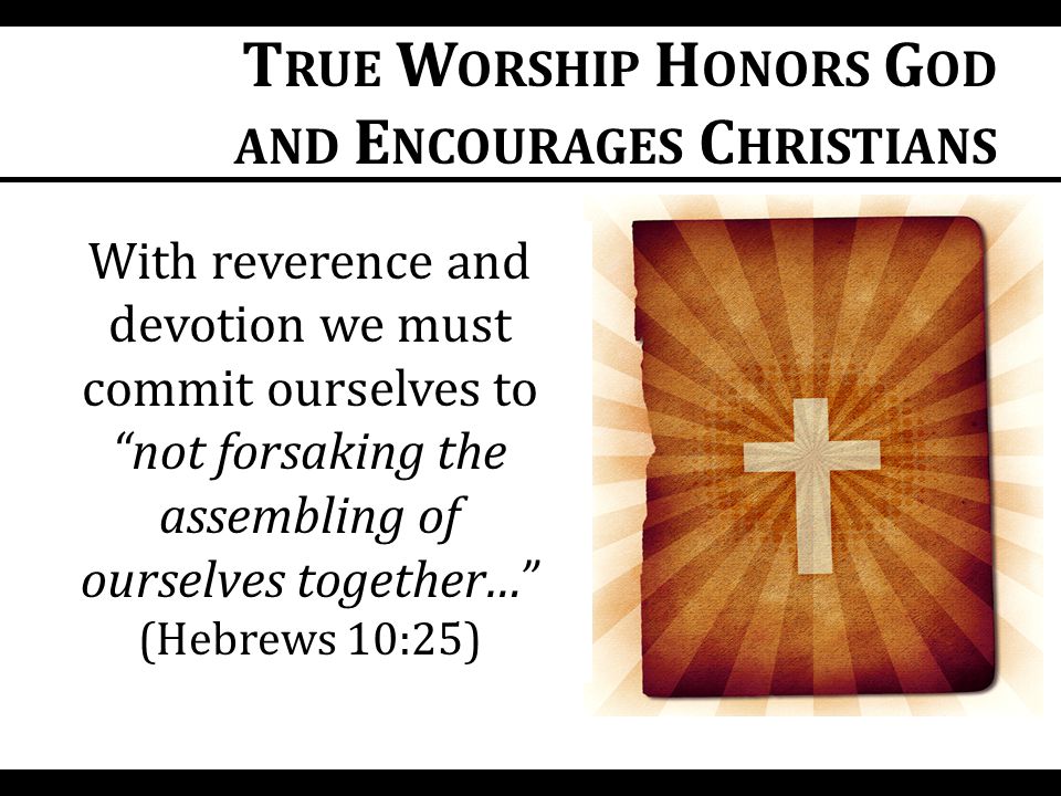 With reverence and devotion we must commit ourselves to not forsaking the assembling of ourselves together… (Hebrews 10:25) T RUE W ORSHIP H ONORS G OD AND E NCOURAGES C HRISTIANS