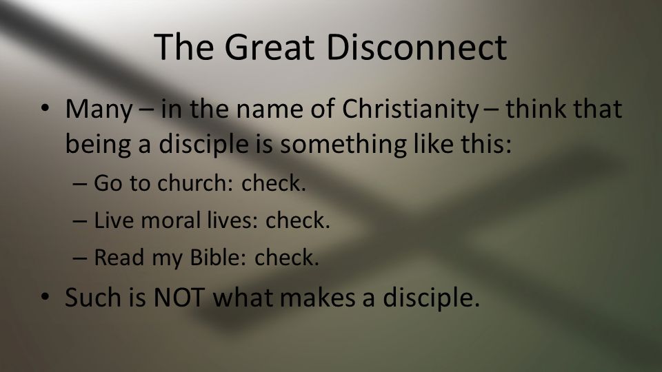 The Great Disconnect Many – in the name of Christianity – think that being a disciple is something like this: – Go to church: check.