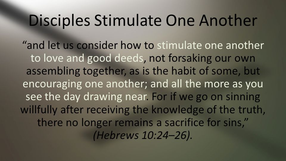 Disciples Stimulate One Another and let us consider how to stimulate one another to love and good deeds, not forsaking our own assembling together, as is the habit of some, but encouraging one another; and all the more as you see the day drawing near.
