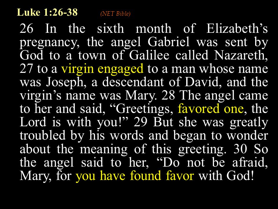 26 In the sixth month of Elizabeth’s pregnancy, the angel Gabriel was sent by God to a town of Galilee called Nazareth, 27 to a virgin engaged to a man whose name was Joseph, a descendant of David, and the virgin’s name was Mary.
