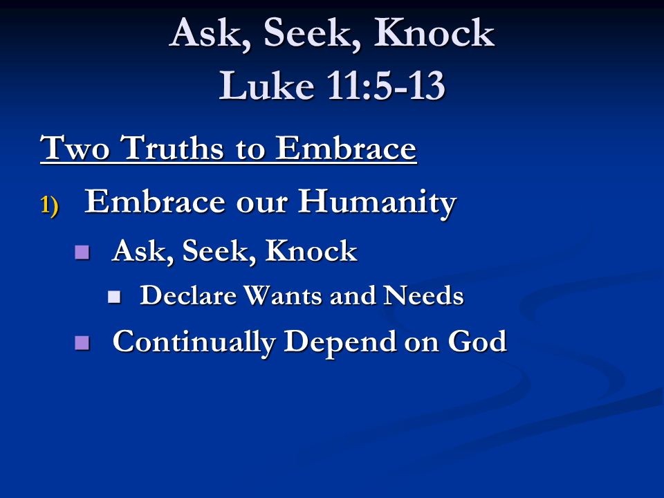 Ask, Seek, Knock Luke 11:5-13 Two Truths to Embrace 1) Embrace our Humanity Ask, Seek, Knock Ask, Seek, Knock Declare Wants and Needs Declare Wants and Needs Continually Depend on God Continually Depend on God