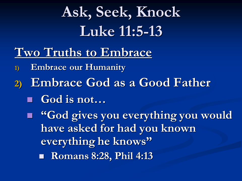 Ask, Seek, Knock Luke 11:5-13 Two Truths to Embrace 1) Embrace our Humanity 2) Embrace God as a Good Father God is not… God is not… God gives you everything you would have asked for had you known everything he knows God gives you everything you would have asked for had you known everything he knows Romans 8:28, Phil 4:13 Romans 8:28, Phil 4:13