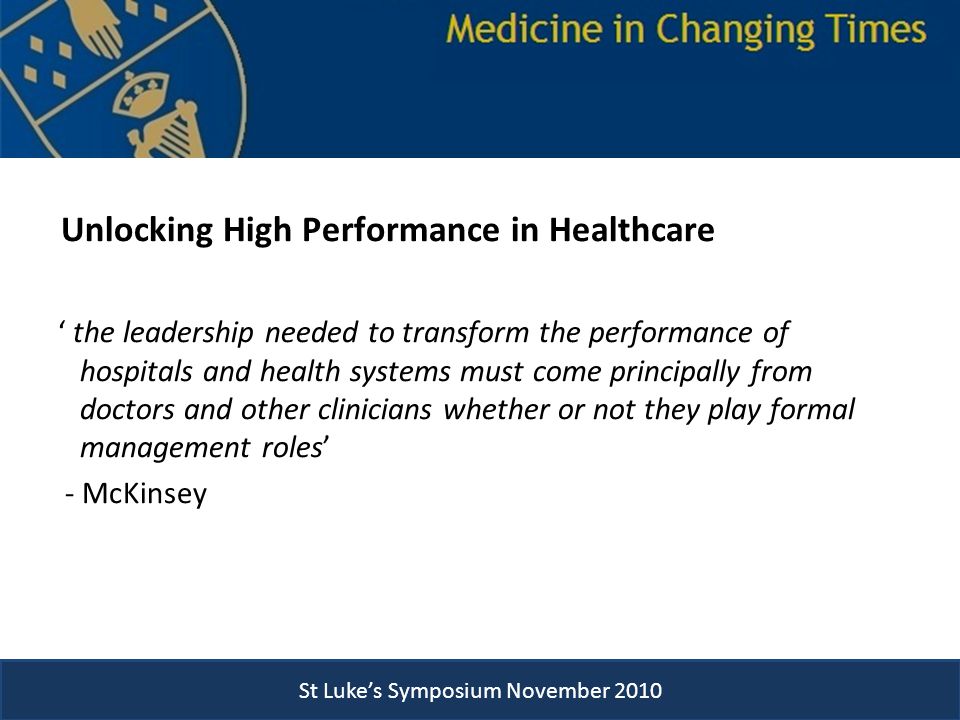 St Luke’s Symposium November 2010 Unlocking High Performance in Healthcare ‘ the leadership needed to transform the performance of hospitals and health systems must come principally from doctors and other clinicians whether or not they play formal management roles’ - McKinsey St Luke’s Symposium November 2010