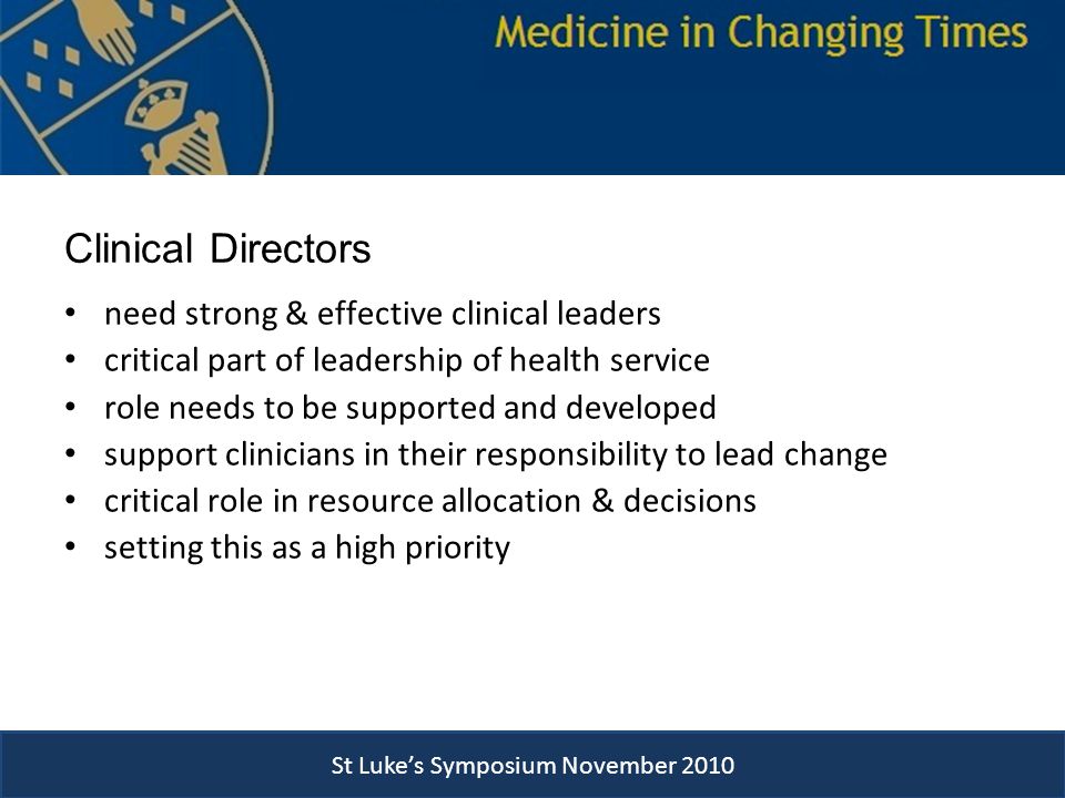 Clinical Directors need strong & effective clinical leaders critical part of leadership of health service role needs to be supported and developed support clinicians in their responsibility to lead change critical role in resource allocation & decisions setting this as a high priority St Luke’s Symposium November 2010