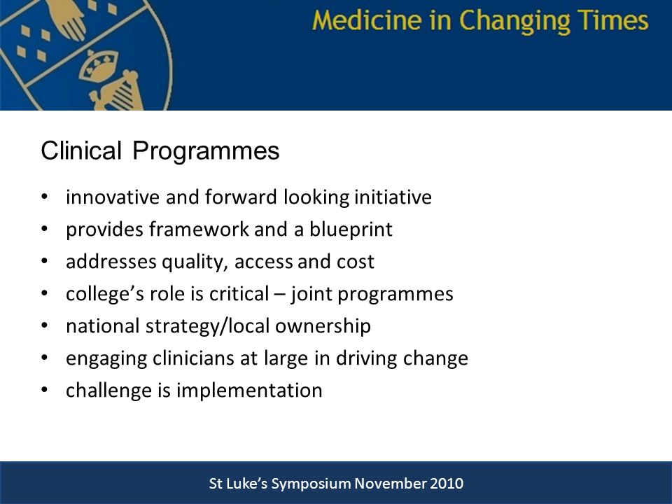 Clinical Programmes innovative and forward looking initiative provides framework and a blueprint addresses quality, access and cost college’s role is critical – joint programmes national strategy/local ownership engaging clinicians at large in driving change challenge is implementation St Luke’s Symposium November 2010