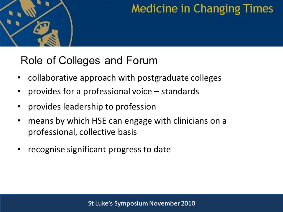 Role of Colleges and Forum collaborative approach with postgraduate colleges provides for a professional voice – standards provides leadership to profession means by which HSE can engage with clinicians on a professional, collective basis recognise significant progress to date St Luke’s Symposium November 2010