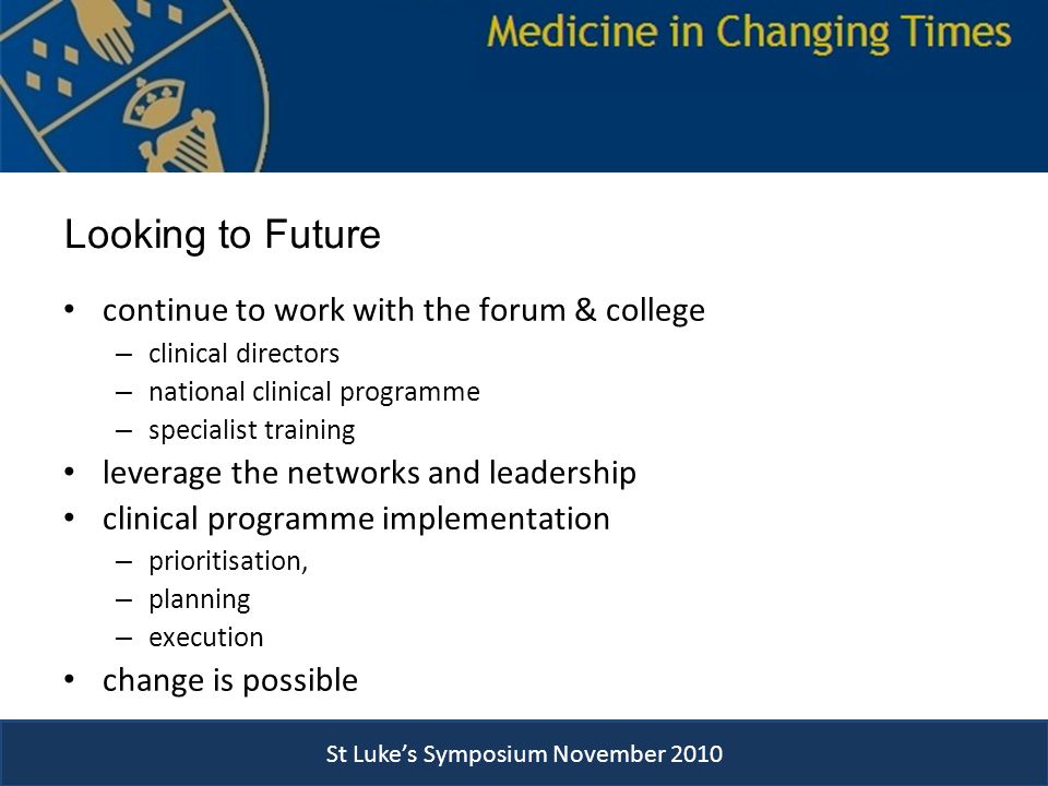 St Luke’s Symposium November 2010 continue to work with the forum & college – clinical directors – national clinical programme – specialist training leverage the networks and leadership clinical programme implementation – prioritisation, – planning – execution change is possible Looking to Future