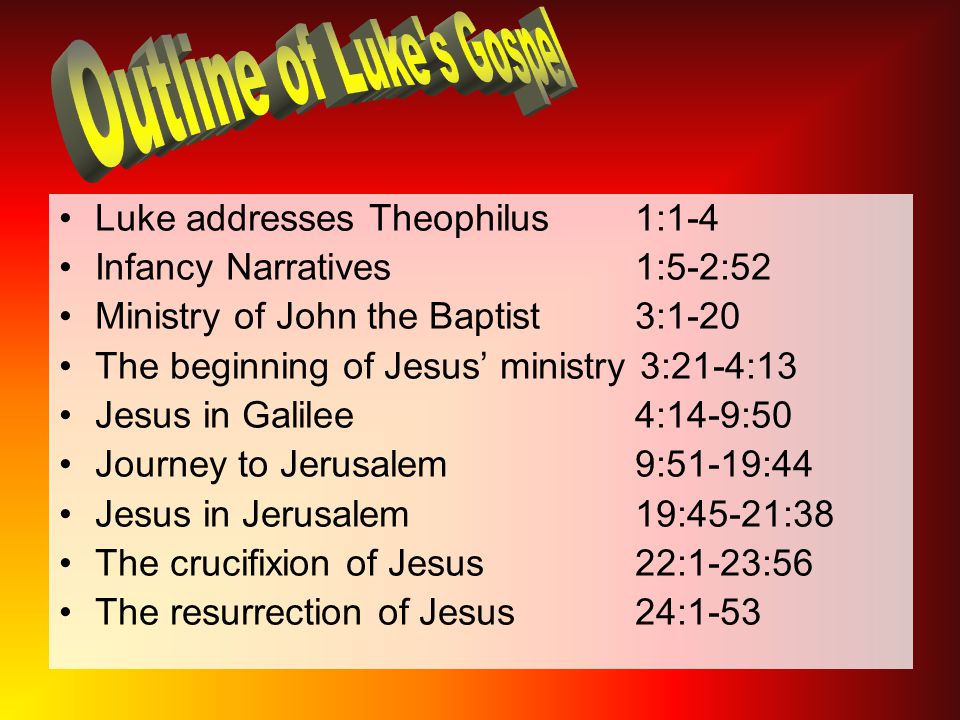 Luke addresses Theophilus 1:1-4 Infancy Narratives 1:5-2:52 Ministry of John the Baptist 3:1-20 The beginning of Jesus’ ministry 3:21-4:13 Jesus in Galilee 4:14-9:50 Journey to Jerusalem 9:51-19:44 Jesus in Jerusalem 19:45-21:38 The crucifixion of Jesus 22:1-23:56 The resurrection of Jesus 24:1-53