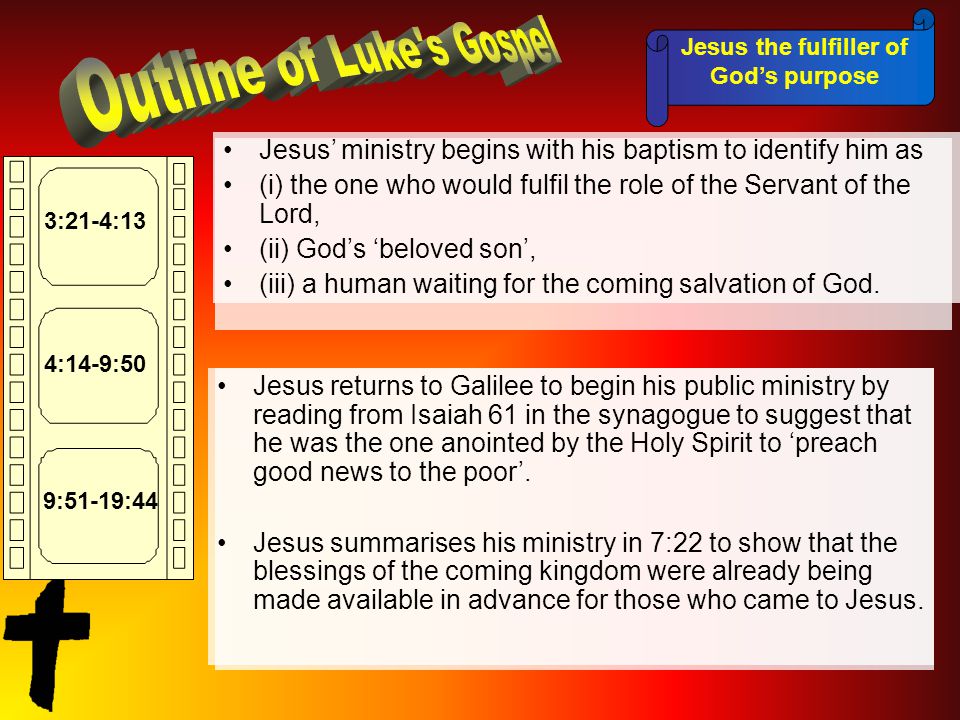 Jesus the fulfiller of God’s purpose 3:21-4:13 4:14-9:50 9:51-19:44 Jesus’ ministry begins with his baptism to identify him as (i) the one who would fulfil the role of the Servant of the Lord, (ii) God’s ‘beloved son’, (iii) a human waiting for the coming salvation of God.