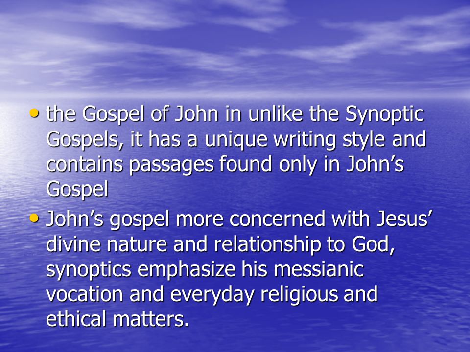 the Gospel of John in unlike the Synoptic Gospels, it has a unique writing style and contains passages found only in John’s Gospel the Gospel of John in unlike the Synoptic Gospels, it has a unique writing style and contains passages found only in John’s Gospel John’s gospel more concerned with Jesus’ divine nature and relationship to God, synoptics emphasize his messianic vocation and everyday religious and ethical matters.