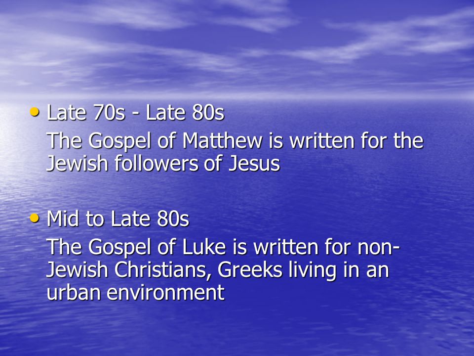 Late 70s - Late 80s Late 70s - Late 80s The Gospel of Matthew is written for the Jewish followers of Jesus Mid to Late 80s Mid to Late 80s The Gospel of Luke is written for non- Jewish Christians, Greeks living in an urban environment