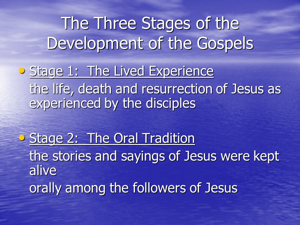 The Three Stages of the Development of the Gospels Stage 1: The Lived Experience Stage 1: The Lived Experience the life, death and resurrection of Jesus as experienced by the disciples Stage 2: The Oral Tradition Stage 2: The Oral Tradition the stories and sayings of Jesus were kept alive orally among the followers of Jesus