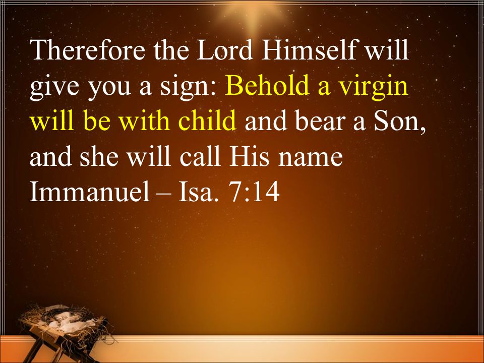 Therefore the Lord Himself will give you a sign: Behold a virgin will be with child and bear a Son, and she will call His name Immanuel – Isa.