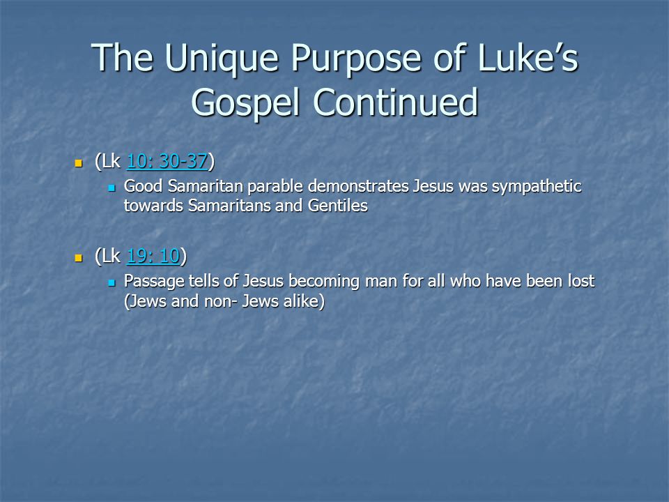 The Unique Purpose of Luke’s Gospel Continued (Lk 10: 30-37) (Lk 10: 30-37)10: : Good Samaritan parable demonstrates Jesus was sympathetic towards Samaritans and Gentiles Good Samaritan parable demonstrates Jesus was sympathetic towards Samaritans and Gentiles (Lk 19: 10) (Lk 19: 10)19: 1019: 10 Passage tells of Jesus becoming man for all who have been lost (Jews and non- Jews alike) Passage tells of Jesus becoming man for all who have been lost (Jews and non- Jews alike)