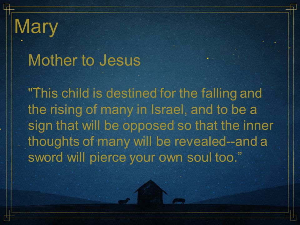 Mary Mother to Jesus This child is destined for the falling and the rising of many in Israel, and to be a sign that will be opposed so that the inner thoughts of many will be revealed--and a sword will pierce your own soul too.