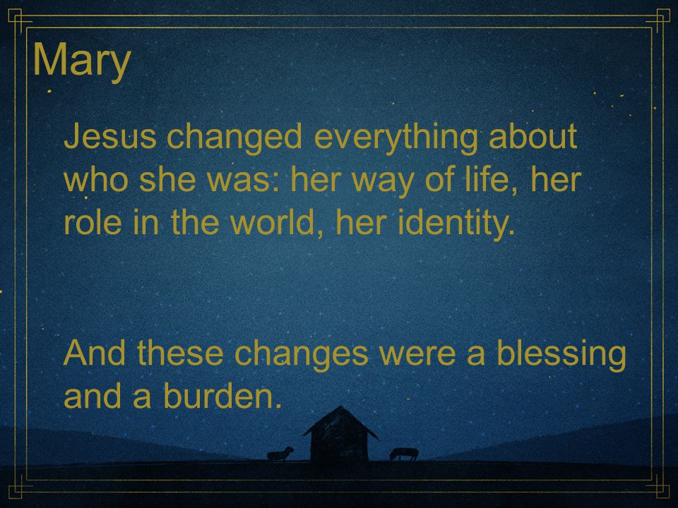 Mary Jesus changed everything about who she was: her way of life, her role in the world, her identity.