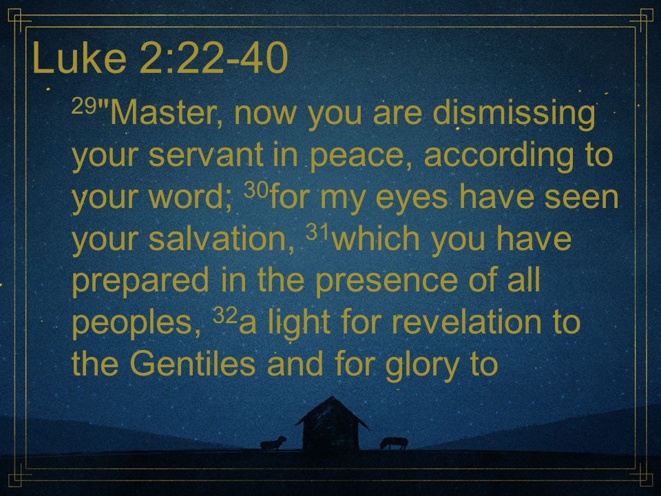 Luke 2: Master, now you are dismissing your servant in peace, according to your word; 30 for my eyes have seen your salvation, 31 which you have prepared in the presence of all peoples, 32 a light for revelation to the Gentiles and for glory to