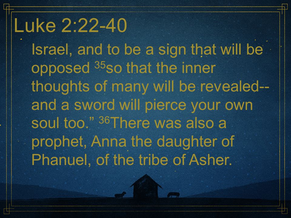 Luke 2:22-40 Israel, and to be a sign that will be opposed 35 so that the inner thoughts of many will be revealed-- and a sword will pierce your own soul too. 36 There was also a prophet, Anna the daughter of Phanuel, of the tribe of Asher.