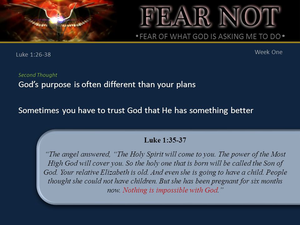 FEAR OF WHAT GOD IS ASKING ME TO DO Week One Luke 1:26-38 Second Thought God’s purpose is often different than your plans Sometimes you have to trust God that He has something better Luke 1:35-37 The angel answered, The Holy Spirit will come to you.
