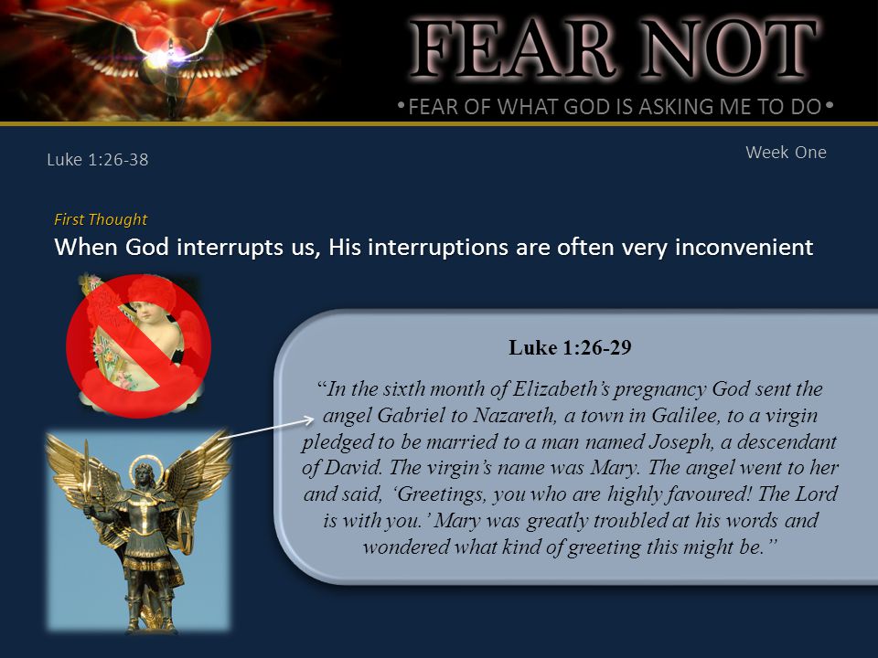 FEAR OF WHAT GOD IS ASKING ME TO DO Week One Luke 1:26-38 First Thought When God interrupts us, His interruptions are often very inconvenient Luke 1:26-29 In the sixth month of Elizabeth’s pregnancy God sent the angel Gabriel to Nazareth, a town in Galilee, to a virgin pledged to be married to a man named Joseph, a descendant of David.