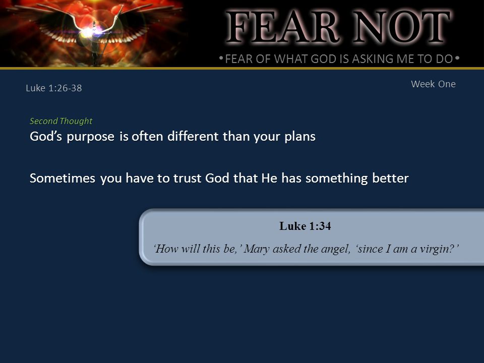 FEAR OF WHAT GOD IS ASKING ME TO DO Week One Luke 1:26-38 Second Thought God’s purpose is often different than your plans Sometimes you have to trust God that He has something better Luke 1:34 ‘How will this be,’ Mary asked the angel, ‘since I am a virgin ’