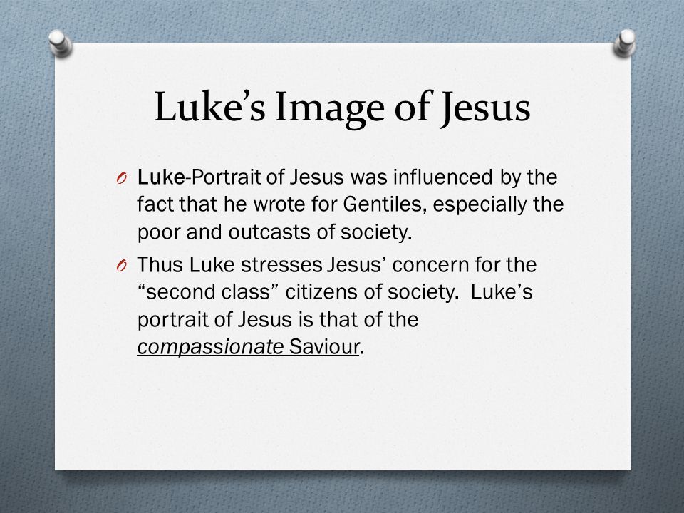 Luke’s Image of Jesus O Luke-Portrait of Jesus was influenced by the fact that he wrote for Gentiles, especially the poor and outcasts of society.