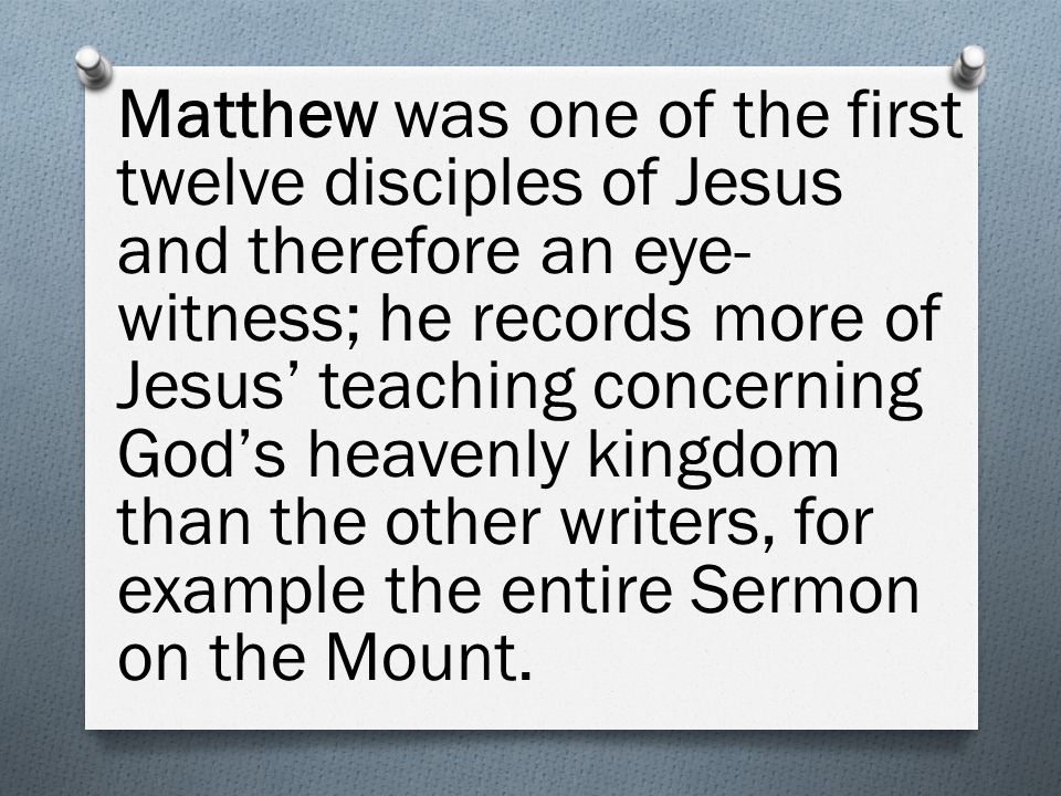 Matthew was one of the first twelve disciples of Jesus and therefore an eye- witness; he records more of Jesus’ teaching concerning God’s heavenly kingdom than the other writers, for example the entire Sermon on the Mount.
