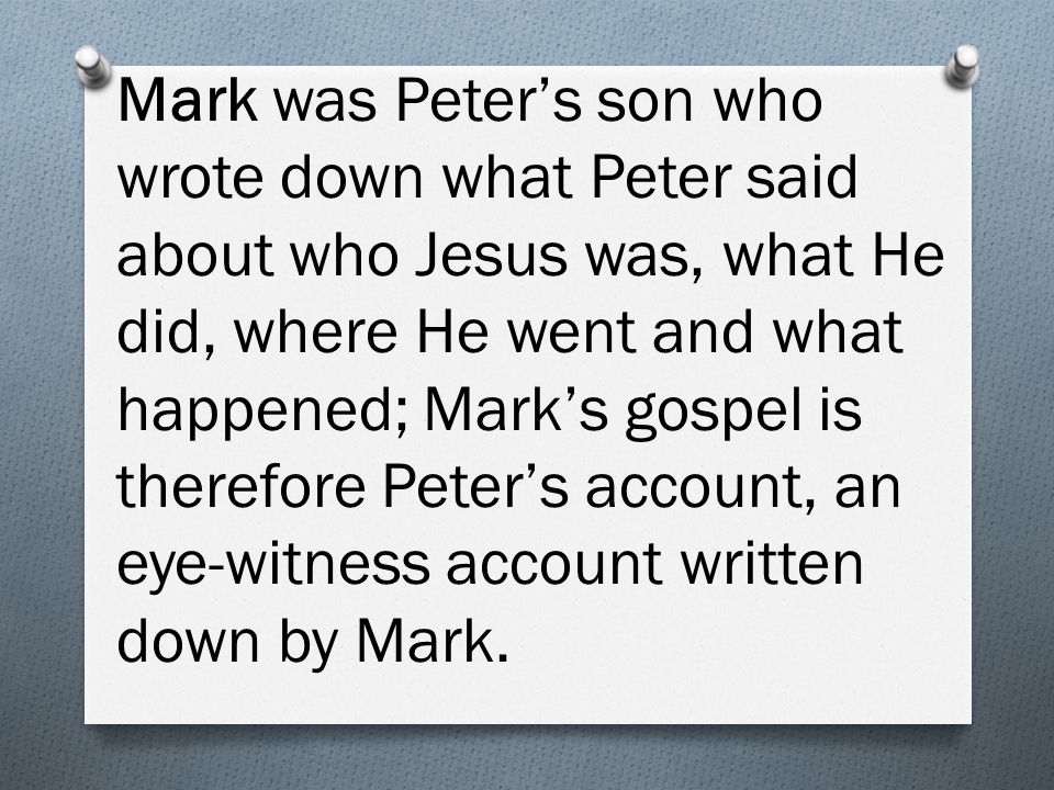 Mark was Peter’s son who wrote down what Peter said about who Jesus was, what He did, where He went and what happened; Mark’s gospel is therefore Peter’s account, an eye-witness account written down by Mark.