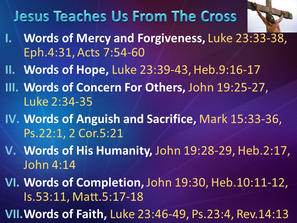 I.Words of Mercy and Forgiveness, Luke 23:33-38, Eph.4:31, Acts 7:54-60 II.Words of Hope, Luke 23:39-43, Heb.9:16-17 III.Words of Concern For Others, John 19:25-27, Luke 2:34-35 IV.Words of Anguish and Sacrifice, Mark 15:33-36, Ps.22:1, 2 Cor.5:21 V.Words of His Humanity, John 19:28-29, Heb.2:17, John 4:14 VI.Words of Completion, John 19:30, Heb.10:11-12, Is.53:11, Matt.5:17-18 VII.Words of Faith, Luke 23:46-49, Ps.23:4, Rev.14:13