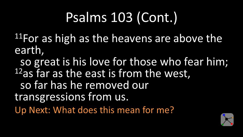 Psalms 103 (Cont.) 11 For as high as the heavens are above the earth, so great is his love for those who fear him; 12 as far as the east is from the west, so far has he removed our transgressions from us.