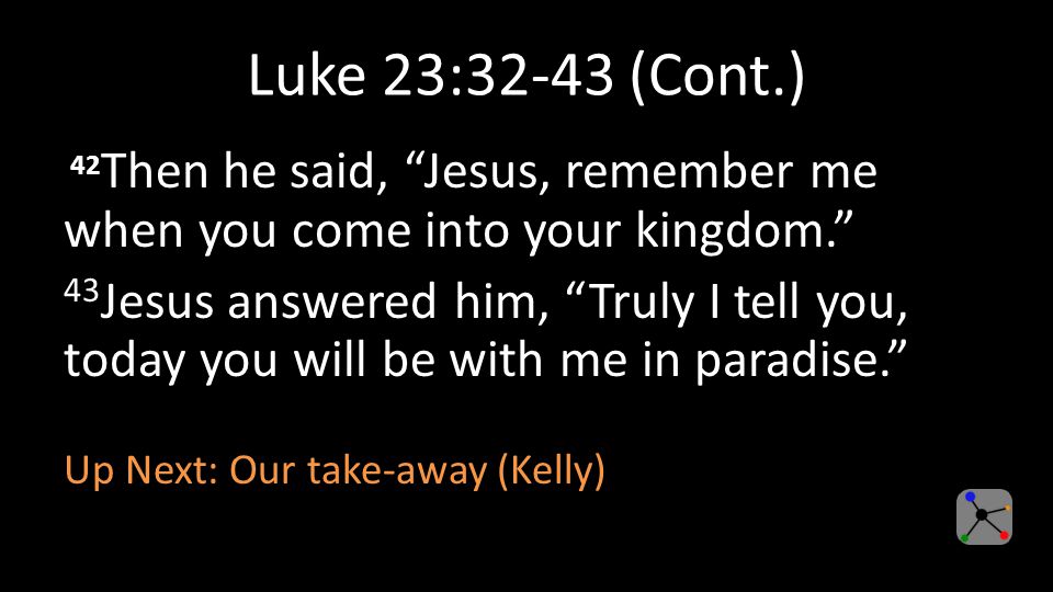 Luke 23:32-43 (Cont.) 42 Then he said, Jesus, remember me when you come into your kingdom. 43 Jesus answered him, Truly I tell you, today you will be with me in paradise. Up Next: Our take-away (Kelly)