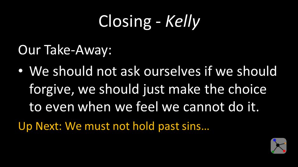 Closing - Kelly Our Take-Away: We should not ask ourselves if we should forgive, we should just make the choice to even when we feel we cannot do it.