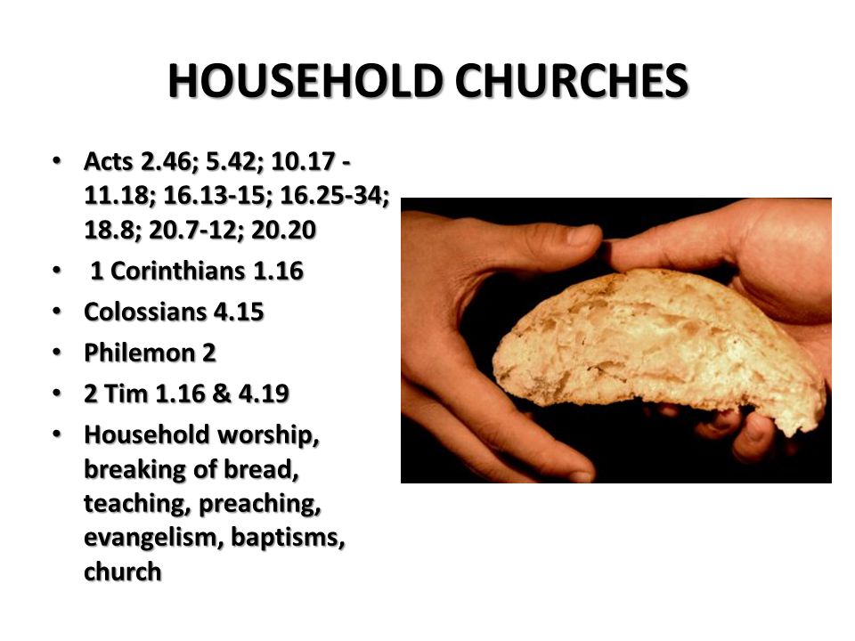 HOUSEHOLD CHURCHES Acts 2.46; 5.42; ; ; ; 18.8; ; Acts 2.46; 5.42; ; ; ; 18.8; ; Corinthians Corinthians 1.16 Colossians 4.15 Colossians 4.15 Philemon 2 Philemon 2 2 Tim 1.16 & Tim 1.16 & 4.19 Household worship, breaking of bread, teaching, preaching, evangelism, baptisms, church Household worship, breaking of bread, teaching, preaching, evangelism, baptisms, church