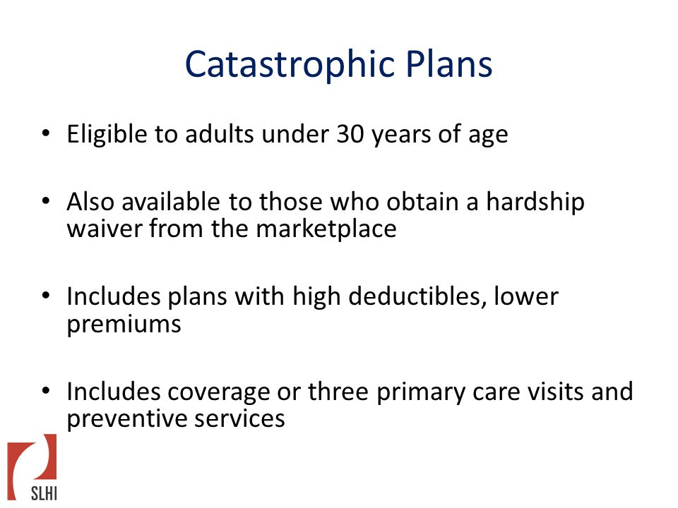 Catastrophic Plans Eligible to adults under 30 years of age Also available to those who obtain a hardship waiver from the marketplace Includes plans with high deductibles, lower premiums Includes coverage or three primary care visits and preventive services