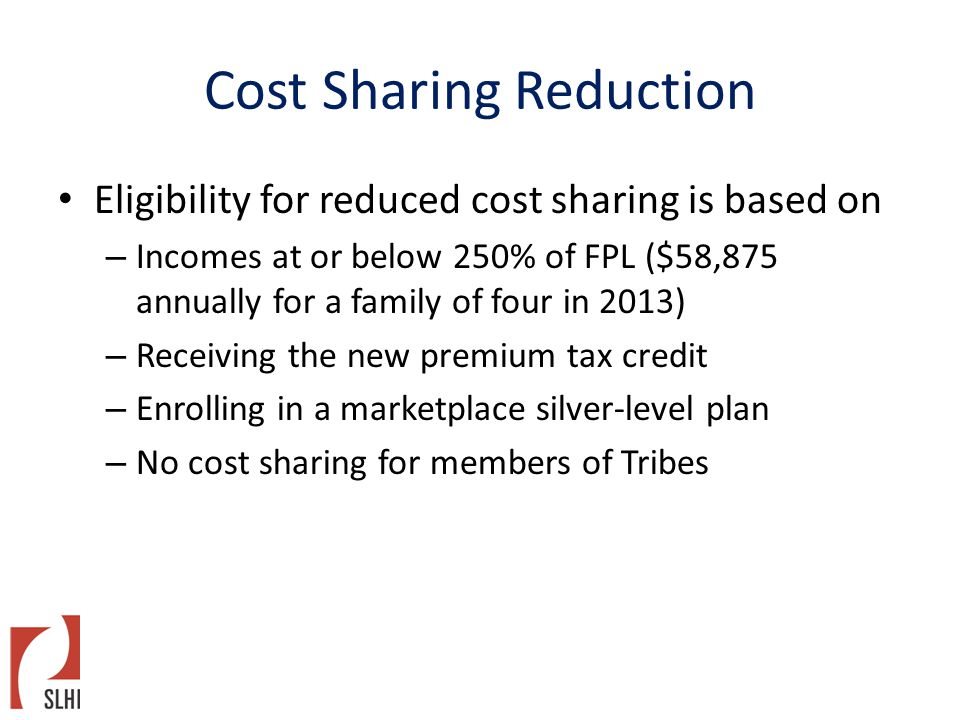 Cost Sharing Reduction Eligibility for reduced cost sharing is based on – Incomes at or below 250% of FPL ($58,875 annually for a family of four in 2013) – Receiving the new premium tax credit – Enrolling in a marketplace silver-level plan – No cost sharing for members of Tribes