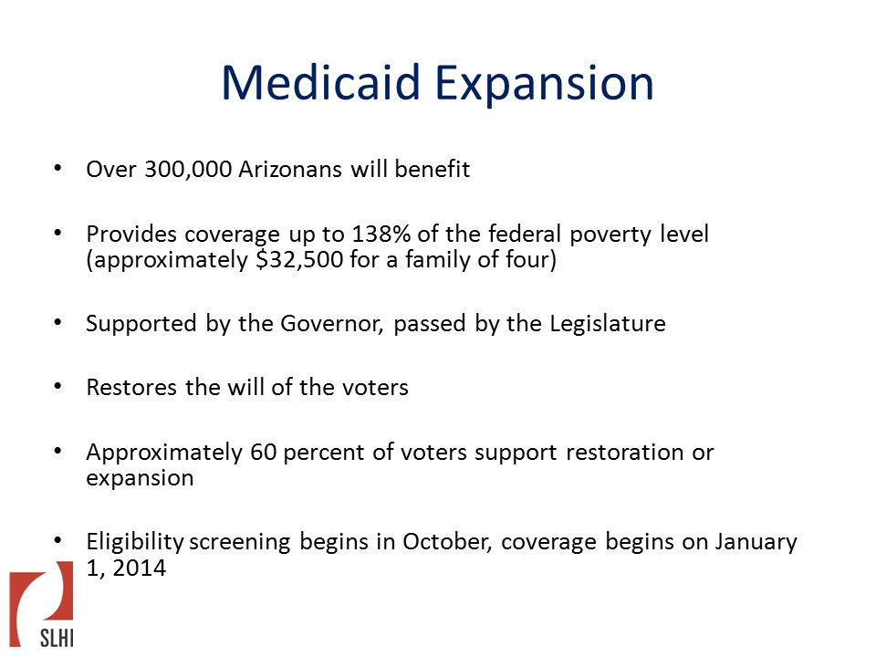 Medicaid Expansion Over 300,000 Arizonans will benefit Provides coverage up to 138% of the federal poverty level (approximately $32,500 for a family of four) Supported by the Governor, passed by the Legislature Restores the will of the voters Approximately 60 percent of voters support restoration or expansion Eligibility screening begins in October, coverage begins on January 1, 2014