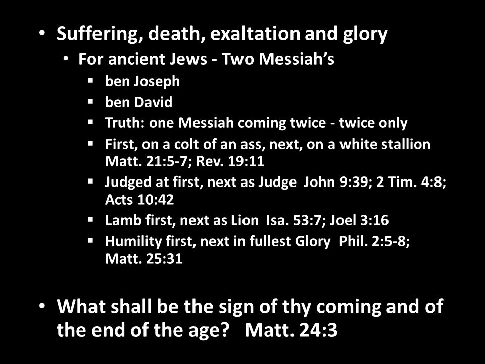 Suffering, death, exaltation and glory For ancient Jews - Two Messiah’s  ben Joseph  ben David  Truth: one Messiah coming twice - twice only  First, on a colt of an ass, next, on a white stallion Matt.
