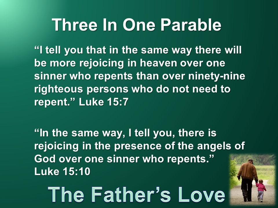 Three In One Parable I tell you that in the same way there will be more rejoicing in heaven over one sinner who repents than over ninety-nine righteous persons who do not need to repent. Luke 15:7 In the same way, I tell you, there is rejoicing in the presence of the angels of God over one sinner who repents. Luke 15:10