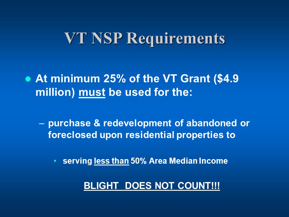 VT NSP Requirements At minimum 25% of the VT Grant ($4.9 million) must be used for the: –purchase & redevelopment of abandoned or foreclosed upon residential properties to serving less than 50% Area Median Income BLIGHT DOES NOT COUNT!!!