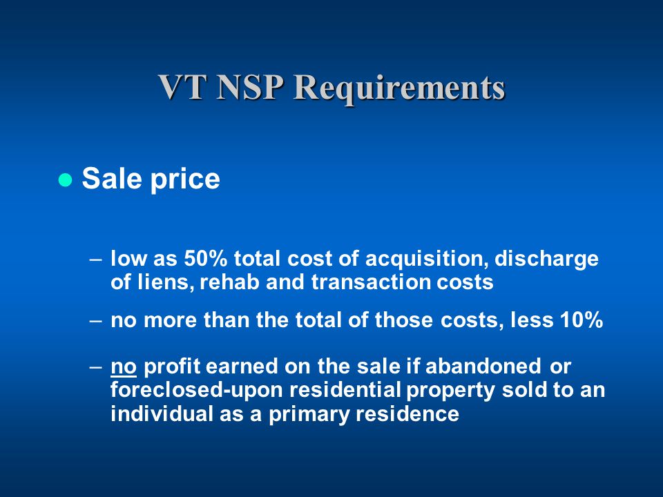 VT NSP Requirements Sale price –low as 50% total cost of acquisition, discharge of liens, rehab and transaction costs –no more than the total of those costs, less 10% –no profit earned on the sale if abandoned or foreclosed-upon residential property sold to an individual as a primary residence