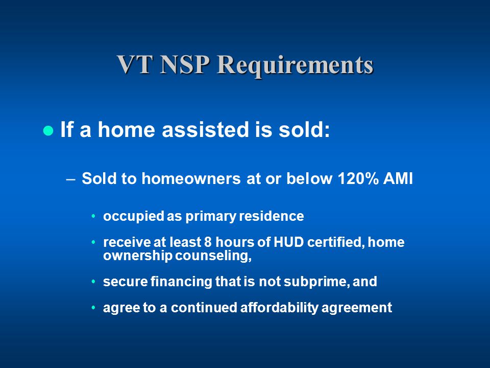 VT NSP Requirements If a home assisted is sold: –Sold to homeowners at or below 120% AMI occupied as primary residence receive at least 8 hours of HUD certified, home ownership counseling, secure financing that is not subprime, and agree to a continued affordability agreement