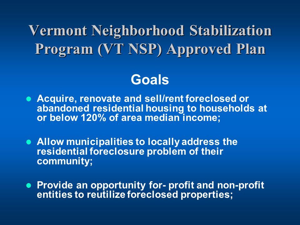 Vermont Neighborhood Stabilization Program (VT NSP) Approved Plan Goals Acquire, renovate and sell/rent foreclosed or abandoned residential housing to households at or below 120% of area median income; Allow municipalities to locally address the residential foreclosure problem of their community; Provide an opportunity for- profit and non-profit entities to reutilize foreclosed properties;