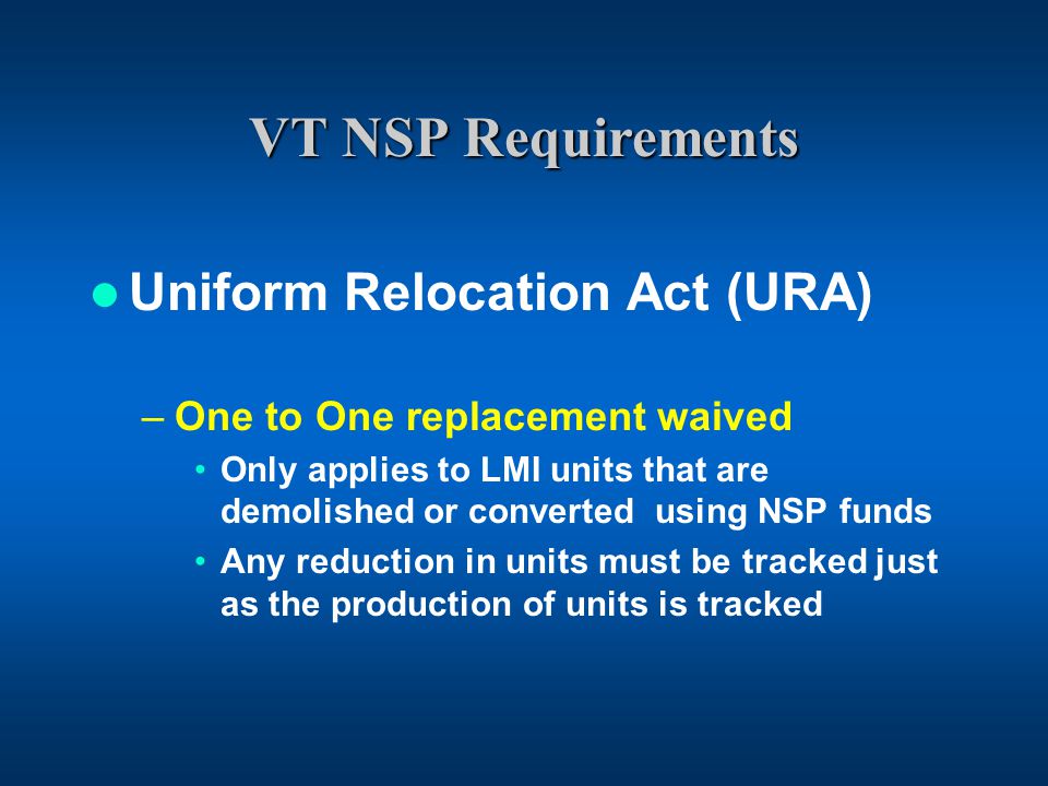 VT NSP Requirements Uniform Relocation Act (URA) –One to One replacement waived Only applies to LMI units that are demolished or converted using NSP funds Any reduction in units must be tracked just as the production of units is tracked