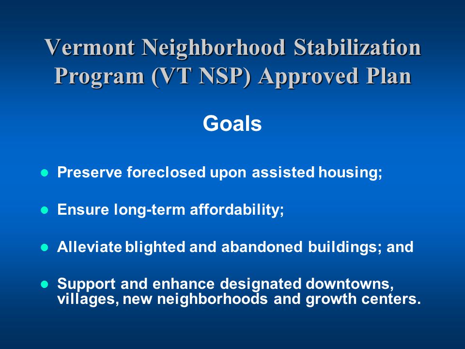 Vermont Neighborhood Stabilization Program (VT NSP) Approved Plan Goals Preserve foreclosed upon assisted housing; Ensure long-term affordability; Alleviate blighted and abandoned buildings; and Support and enhance designated downtowns, villages, new neighborhoods and growth centers.