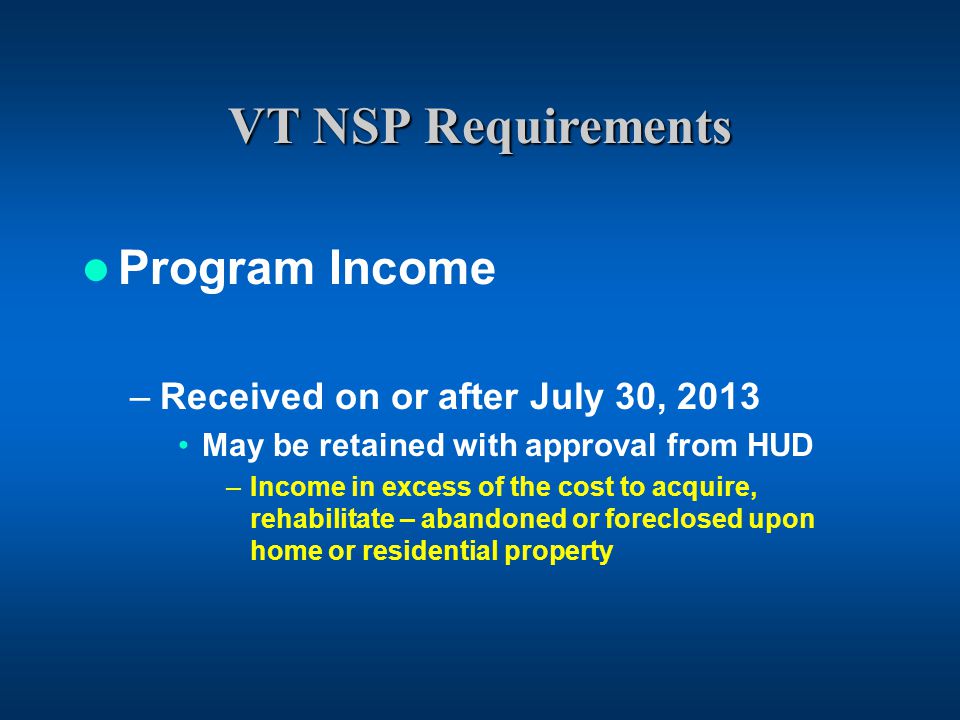 VT NSP Requirements Program Income –Received on or after July 30, 2013 May be retained with approval from HUD –Income in excess of the cost to acquire, rehabilitate – abandoned or foreclosed upon home or residential property
