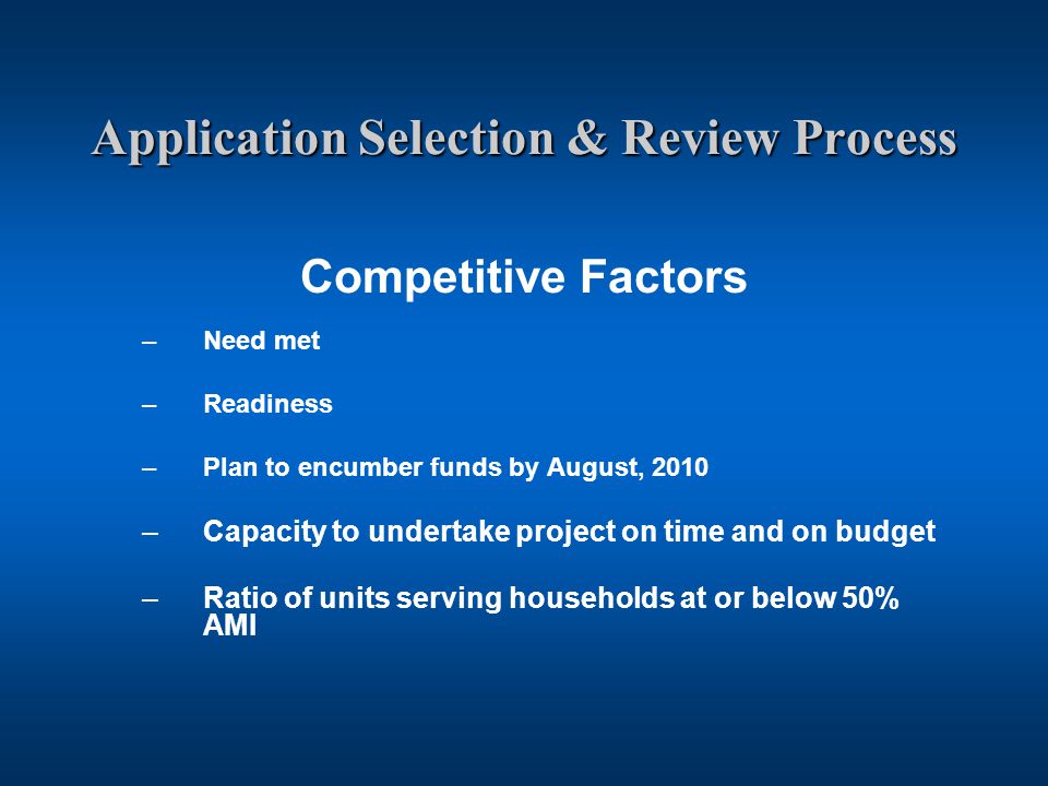 Application Selection & Review Process Competitive Factors –Need met –Readiness –Plan to encumber funds by August, 2010 –Capacity to undertake project on time and on budget –Ratio of units serving households at or below 50% AMI